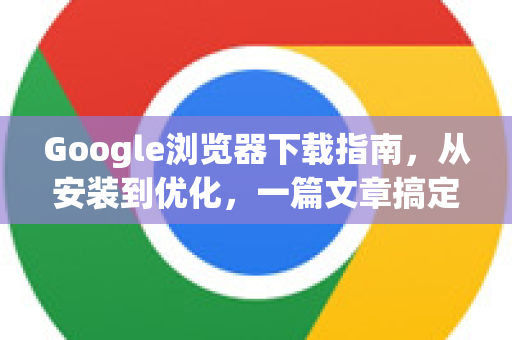 Google浏览器下载指南，从安装到优化，一篇文章搞定