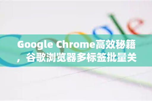 Google Chrome高效秘籍，谷歌浏览器多标签批量关闭终极指南-第1张图片-Google Chrome官方首页_极速谷歌浏览器