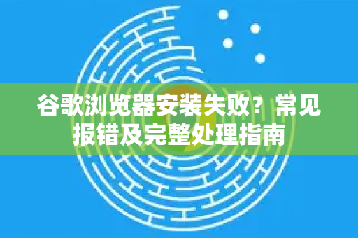 谷歌浏览器安装失败？常见报错及完整处理指南