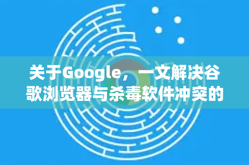 关于Google，一文解决谷歌浏览器与杀毒软件冲突的终极指南