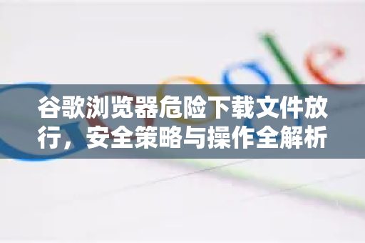 谷歌浏览器危险下载文件放行，安全策略与操作全解析