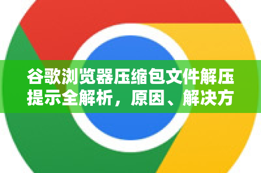 谷歌浏览器压缩包文件解压提示全解析，原因、解决方法及常见问题