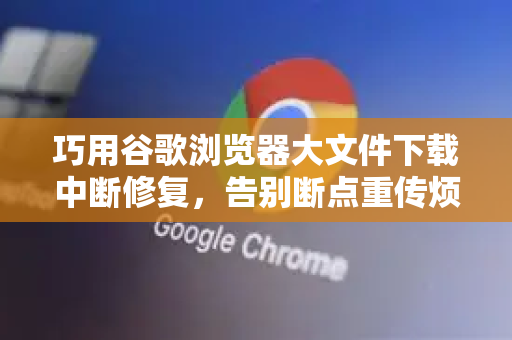 巧用谷歌浏览器大文件下载中断修复，告别断点重传烦恼