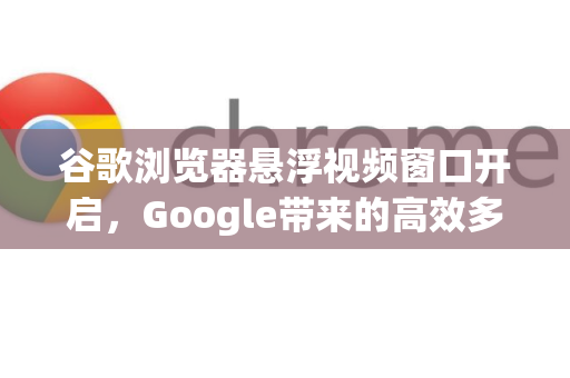 谷歌浏览器悬浮视频窗口开启，Google带来的高效多任务体验指南