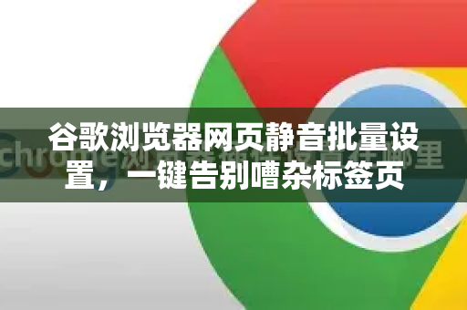 谷歌浏览器网页静音批量设置，一键告别嘈杂标签页