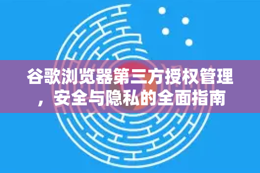 谷歌浏览器第三方授权管理，安全与隐私的全面指南