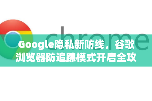 Google隐私新防线，谷歌浏览器防追踪模式开启全攻略