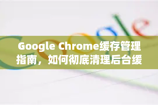 Google Chrome缓存管理指南，如何彻底清理后台缓存以提升浏览器性能