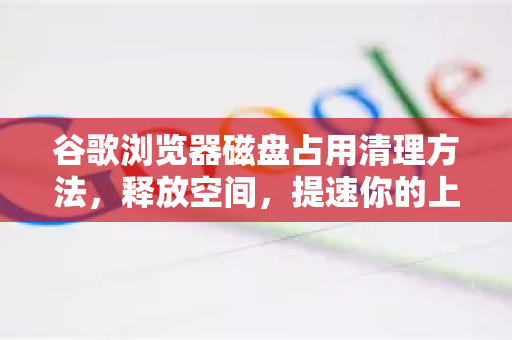 谷歌浏览器磁盘占用清理方法，释放空间，提速你的上网体验