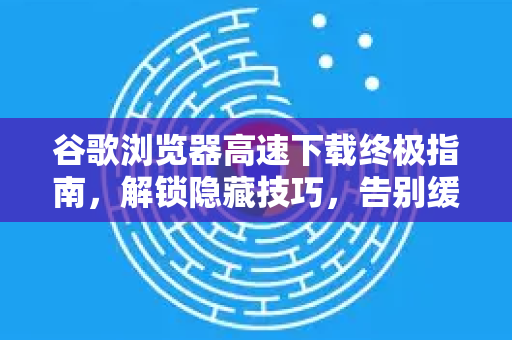 谷歌浏览器高速下载终极指南，解锁隐藏技巧，告别缓慢等待！