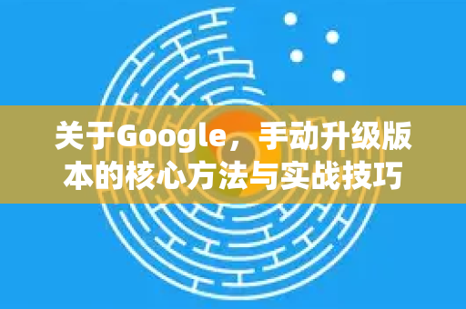 关于Google，手动升级版本的核心方法与实战技巧