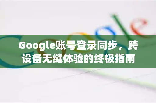 Google账号登录同步，跨设备无缝体验的终极指南