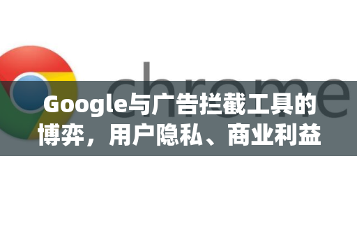 Google与广告拦截工具的博弈，用户隐私、商业利益与未来趋势