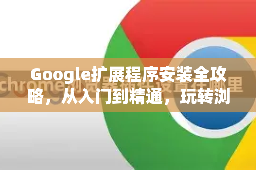 Google扩展程序安装全攻略，从入门到精通，玩转浏览器功能