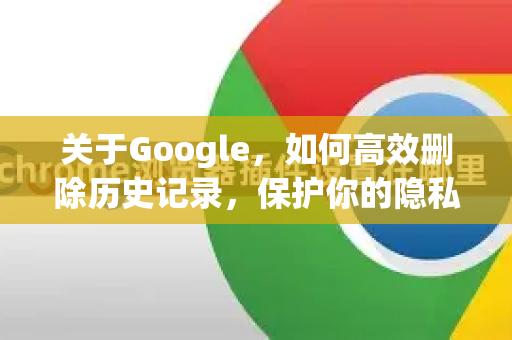 关于Google，如何高效删除历史记录，保护你的隐私安全