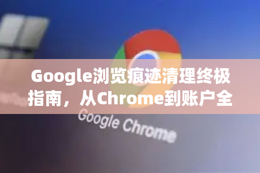Google浏览痕迹清理终极指南，从Chrome到账户全面隐私保护