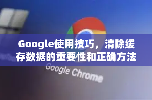 Google使用技巧，清除缓存数据的重要性和正确方法