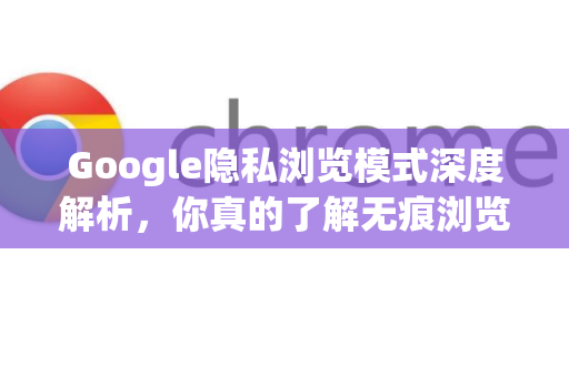 Google隐私浏览模式深度解析，你真的了解无痕浏览吗？