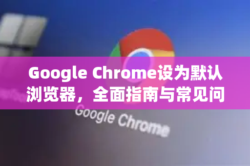 Google Chrome设为默认浏览器，全面指南与常见问题解答