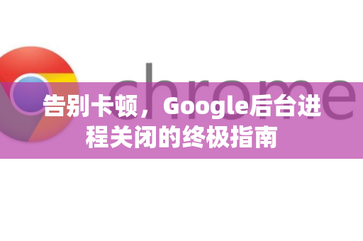 告别卡顿，Google后台进程关闭的终极指南