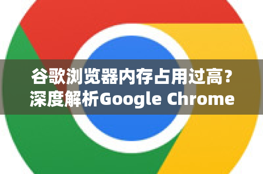 谷歌浏览器内存占用过高？深度解析Google Chrome的内存怪兽真相与优化指南