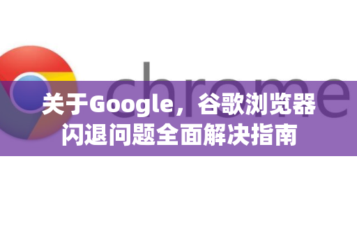 关于Google，谷歌浏览器闪退问题全面解决指南