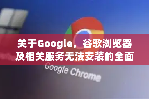 关于Google，谷歌浏览器及相关服务无法安装的全面处理指南