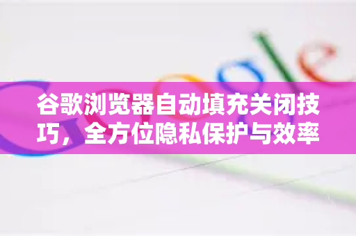 谷歌浏览器自动填充关闭技巧，全方位隐私保护与效率提升指南