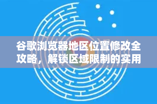 谷歌浏览器地区位置修改全攻略，解锁区域限制的实用技巧