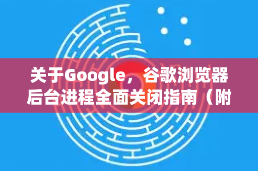 关于Google，谷歌浏览器后台进程全面关闭指南（附详细步骤与常见问题解答）