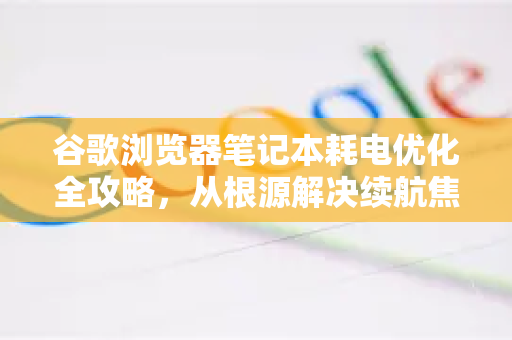谷歌浏览器笔记本耗电优化全攻略，从根源解决续航焦虑