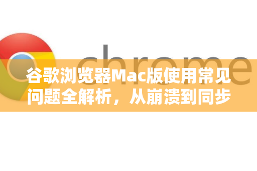 谷歌浏览器Mac版使用常见问题全解析，从崩溃到同步，一招解决