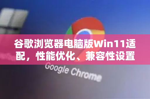 谷歌浏览器电脑版Win11适配，性能优化、兼容性设置与常见问题全解析