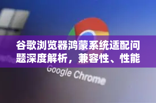 谷歌浏览器鸿蒙系统适配问题深度解析，兼容性、性能与未来展望