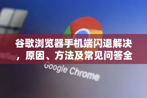 谷歌浏览器手机端闪退解决，原因、方法及常见问答全指南