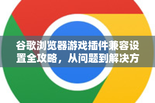 谷歌浏览器游戏插件兼容设置全攻略，从问题到解决方案