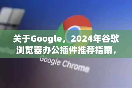 关于Google，2024年谷歌浏览器办公插件推荐指南，效率翻倍！