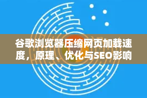 谷歌浏览器压缩网页加载速度，原理、优化与SEO影响全解析
