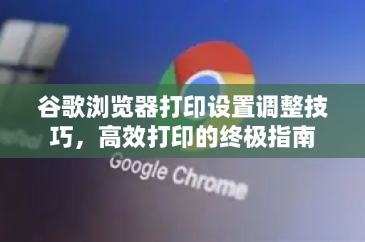 谷歌浏览器打印设置调整技巧，高效打印的终极指南