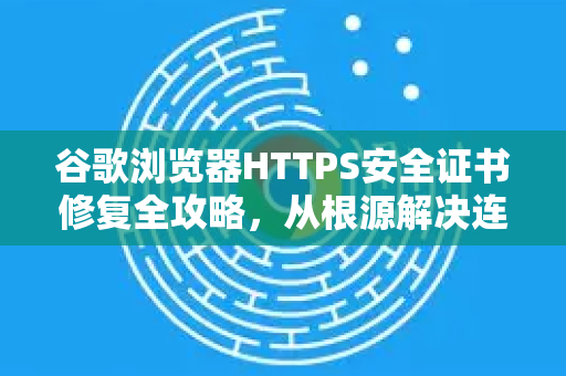 谷歌浏览器HTTPS安全证书修复全攻略，从根源解决连接问题