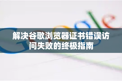解决谷歌浏览器证书错误访问失败的终极指南