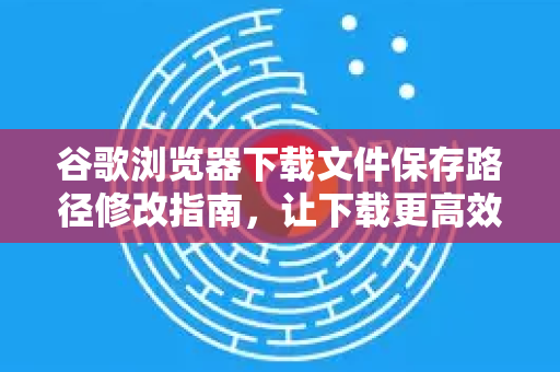 谷歌浏览器下载文件保存路径修改指南，让下载更高效
