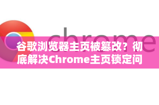 谷歌浏览器主页被篡改？彻底解决Chrome主页锁定问题的终极指南