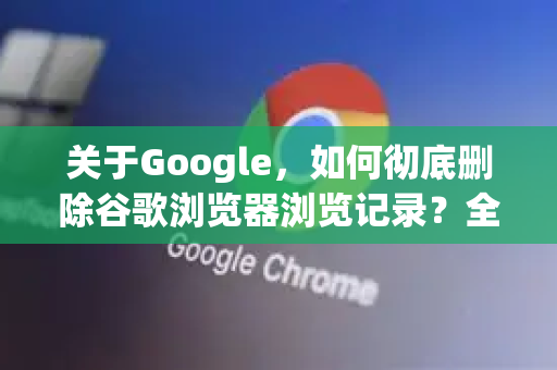 关于Google，如何彻底删除谷歌浏览器浏览记录？全方位隐私保护指南