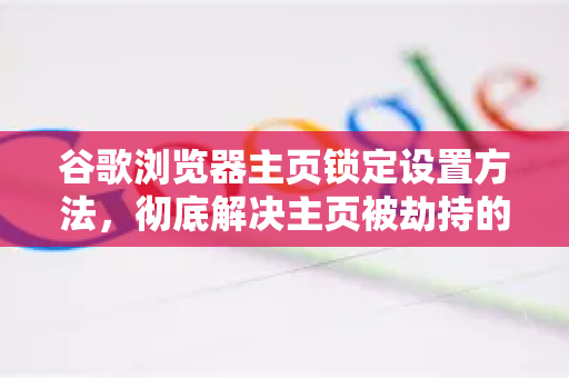 谷歌浏览器主页锁定设置方法，彻底解决主页被劫持的终极指南