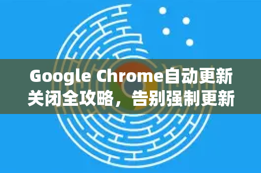 Google Chrome自动更新关闭全攻略，告别强制更新，掌控你的浏览器