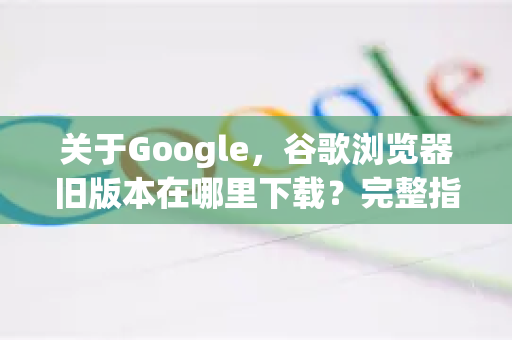 关于Google，谷歌浏览器旧版本在哪里下载？完整指南与避坑手册