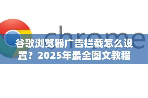 谷歌浏览器广告拦截怎么设置？2025年最全图文教程（附常见问题解答）