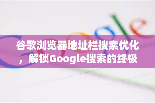 谷歌浏览器地址栏搜索优化，解锁Google搜索的终极效率秘籍