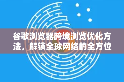 谷歌浏览器跨境浏览优化方法，解锁全球网络的全方位指南
